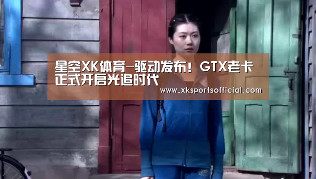 星空XK体育-驱动发布!GTX老卡正式开启光追时代(图1) XK星空体育