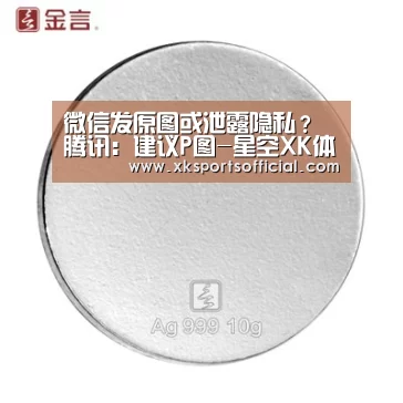 微信发原图或泄露隐私?腾讯:建议P图-星空XK体育(图3) XK体育